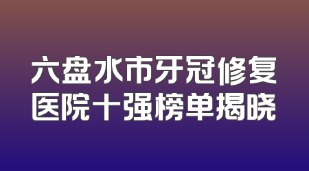 六盘水市牙冠修复医院十强榜单揭晓