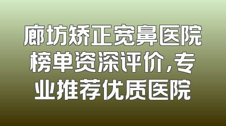 廊坊矫正宽鼻医院榜单资深评价，专业推荐优质医院