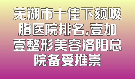 芜湖市十佳下颏吸脂医院排名，壹加壹整形美容洛阳总院备受推崇