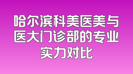 哈尔滨科美医美与医大门诊部的专业实力对比