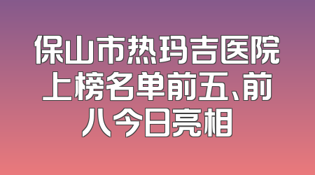 保山市热玛吉医院上榜名单前五、前八今日亮相