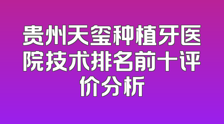 贵州天玺种植牙医院技术排名前十评价分析
