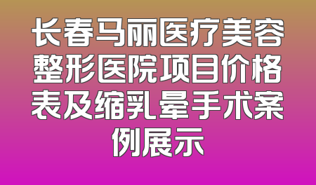 长春马丽医疗美容整形医院项目价格表及缩乳晕手术案例展示