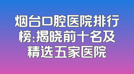烟台口腔医院排行榜：揭晓前十名及精选五家医院