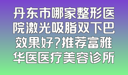 丹东市哪家整形医院激光吸脂双下巴效果好？推荐富雅华医医疗美容诊所