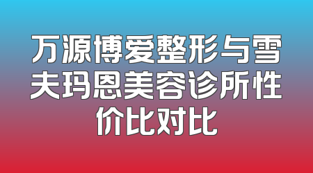 万源博爱整形与雪夫玛恩美容诊所性价比对比