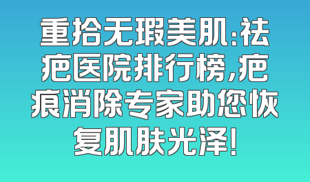 重拾无瑕美肌：祛疤医院排行榜，疤痕消除专家助您恢复肌肤光泽！