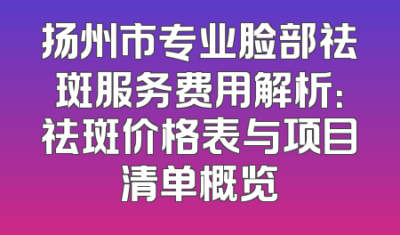 扬州市专业脸部祛斑服务费用解析：祛斑价格表与项目清单概览