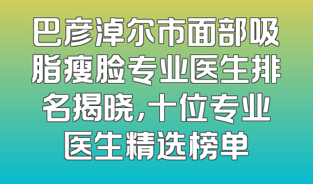 巴彦淖尔市面部吸脂瘦脸专业医生排名揭晓，十位专业医生精选榜单