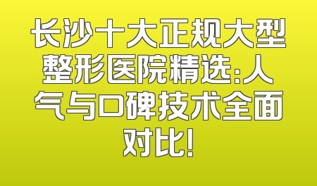 长沙十大正规大型整形医院精选：人气与口碑技术全面对比！
