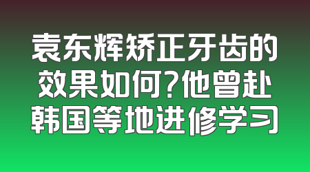 袁东辉矫正牙齿的效果如何？他曾赴韩国等地进修学习