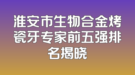 淮安市生物合金烤瓷牙专家前五强排名揭晓