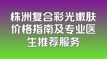 株洲复合彩光嫩肤价格指南及专业医生推荐服务
