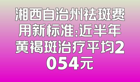 湘西自治州祛斑费用新标准：近半年黄褐斑治疗平均2054元