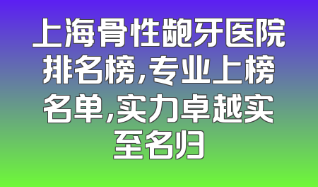 上海骨性龅牙医院排名榜，专业上榜名单，实力卓越实至名归