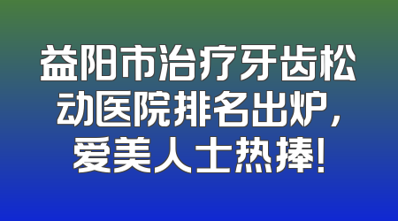 益阳市治疗牙齿松动医院排名出炉，爱美人士热捧！