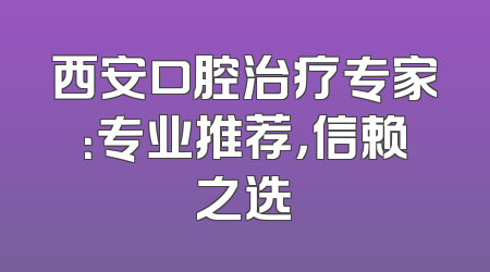 西安口腔治疗专家：专业推荐，信赖之选