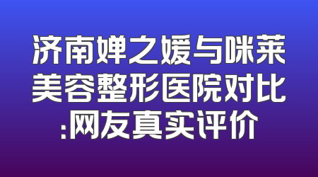 济南婵之媛与咪莱美容整形医院对比：网友真实评价
