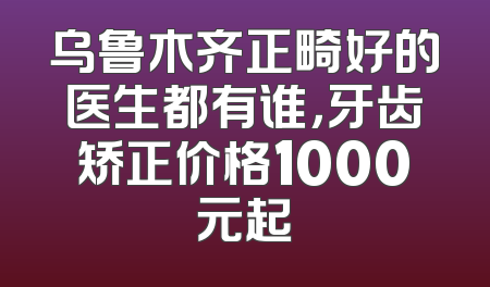 乌鲁木齐正畸好的医生都有谁，牙齿矫正价格1000元起