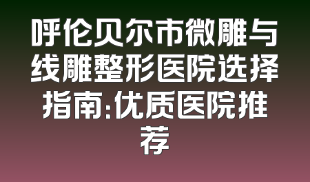 呼伦贝尔市微雕与线雕整形医院选择指南：优质医院推荐