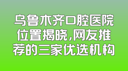 乌鲁木齐口腔医院位置揭晓，网友推荐的三家优选机构