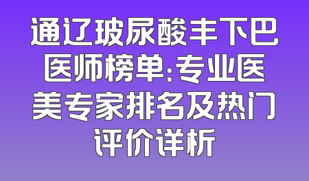 通辽玻尿酸丰下巴医师榜单：专业医美专家排名及热门评价详析