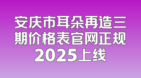 安庆市耳朵再造三期价格表官网正规2025上线