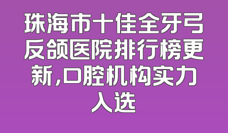 珠海市十佳全牙弓反颌医院排行榜更新，口腔机构实力入选