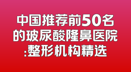 中国推荐前50名的玻尿酸隆鼻医院：整形机构精选