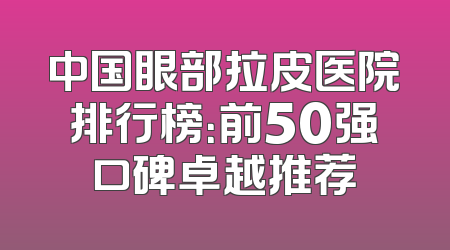 中国眼部拉皮医院排行榜：前50强口碑卓越推荐