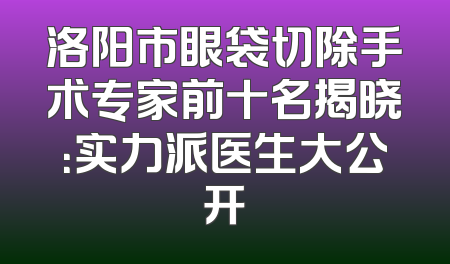 洛阳市眼袋切除手术专家前十名揭晓：实力派医生大公开