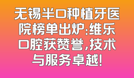 无锡半口种植牙医院榜单出炉：维乐口腔获赞誉，技术与服务卓越！