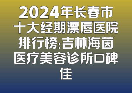 2024年长春市十大经期漂唇医院排行榜：吉林海茵医疗美容诊所口碑佳