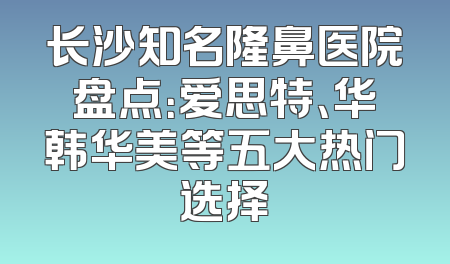 长沙知名隆鼻医院盘点：爱思特、华韩华美等五大热门选择