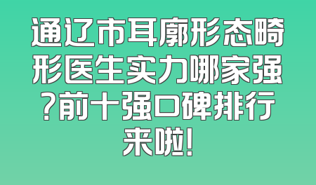 通辽市耳廓形态畸形医生实力哪家强？前十强口碑排行来啦！