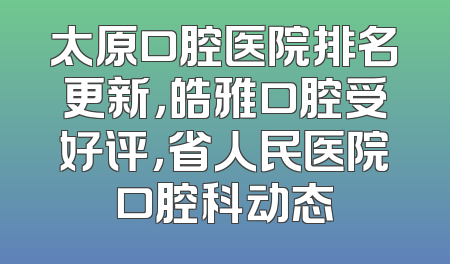 太原口腔医院排名更新，皓雅口腔受好评，省人民医院口腔科动态
