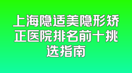 上海隐适美隐形矫正医院排名前十挑选指南