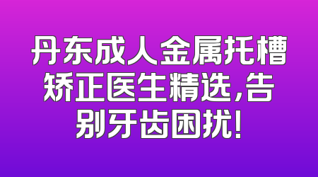 丹东成人金属托槽矫正医生精选，告别牙齿困扰！