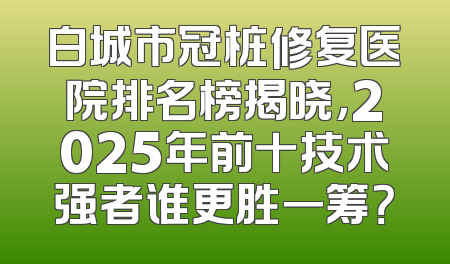 白城市冠桩修复医院排名榜揭晓，2025年前十技术强者谁更胜一筹？