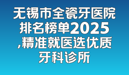 无锡市全瓷牙医院排名榜单2025，精准就医选优质牙科诊所