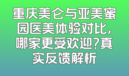 重庆美仑与亚美蜜园医美体验对比，哪家更受欢迎？真实反馈解析