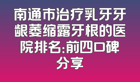 南通市治疗乳牙牙龈萎缩露牙根的医院排名：前四口碑分享