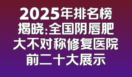 2025年排名榜揭晓：全国阴唇肥大不对称修复医院前二十大展示