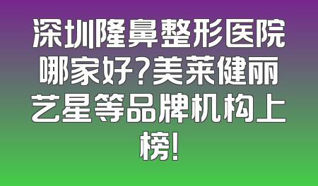 深圳隆鼻整形医院哪家好？美莱健丽艺星等品牌机构上榜！