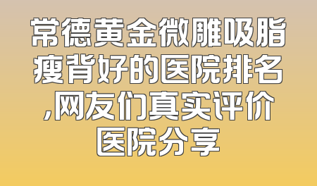 常德黄金微雕吸脂瘦背好的医院排名，网友们真实评价医院分享