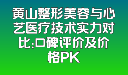 黄山整形美容与心艺医疗技术实力对比：口碑评价及价格PK