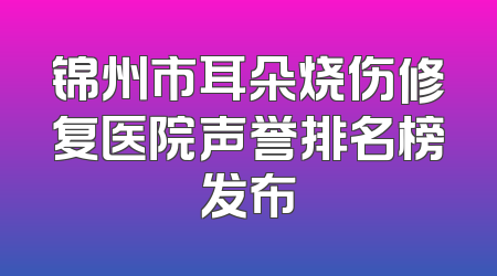 锦州市耳朵烧伤修复医院声誉排名榜发布