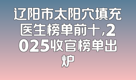辽阳市太阳穴填充医生榜单前十，2025收官榜单出炉