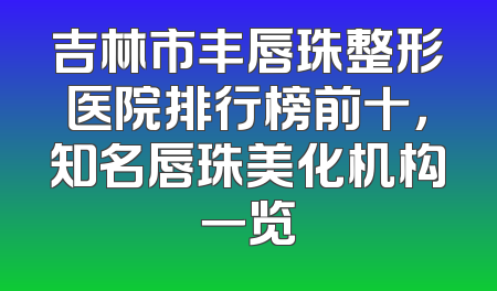 吉林市丰唇珠整形医院排行榜前十，知名唇珠美化机构一览