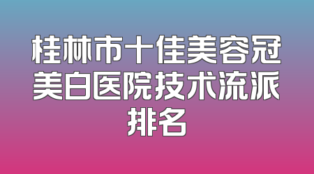 桂林市十佳美容冠美白医院技术流派排名